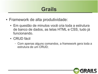 Grails
●   Framework de alta produtividade:
    ●   Em questão de minutos você cria toda a estrutura
        de banco de dados, as telas HTML e CSS, tudo já
        funcionando.
    ●   CRUD fácil
        –   Com apenas alguns comandos, a framework gera toda a
            estrutura de um CRUD;
 
