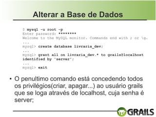 Alterar a Base de Dados
       $ mysql -u root -p
       Enter password: ********
       Welcome to the MySQL monitor. Commands end with ; or g.
       ...
       mysql> create database livraria_dev;
       ...
       mysql> grant all on livraria_dev.* to grails@localhost
       identified by 'server';
       ...
       mysql> exit

●   O penultimo comando está concedendo todos
    os privilégios(criar, apagar...) ao usuário grails
    que se loga através de localhost, cuja senha é
    server;
 