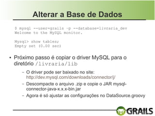 Alterar a Base de Dados
    $ mysql --user=grails –p --database=livraria_dev
    Welcome to the MySQL monitor.

    Mysql> show tables;
    Empty set (0.00 sec)

●   Próximo passo é copiar o driver MySQL para o
    diretório /livraria/lib
       –   O driver pode ser baixado no site:
           http://dev.mysql.com/downloads/connector/j/
       –   Descompacte o arquivo .zip e copie o JAR mysql-
           connector-java-x.x.x-bin.jar
       –   Agora é só ajustar as configurações no DataSource.groovy
 
