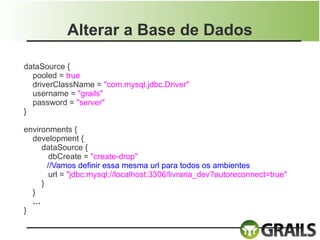 Alterar a Base de Dados

dataSource {
  pooled = true
  driverClassName = "com.mysql.jdbc.Driver"
  username = "grails"
  password = "server"
}

environments {
  development {
     dataSource {
        dbCreate = "create-drop"
       //Vamos definir essa mesma url para todos os ambientes
        url = "jdbc:mysql://localhost:3306/livraria_dev?autoreconnect=true"
     }
  }
  …
}
 