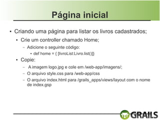 Página inicial
●   Criando uma página para listar os livros cadastrados;
    ●   Crie um controller chamado Home;
        –   Adicione o seguinte código:
             ● def home = { [livroList:Livro.list()]}


    ●   Copie:
        –   A imagem logo.jpg e cole em /web-app/imagens/;
        –   O arquivo style.css para /web-app/css
        –   O arquivo index.html para /grails_apps/views/layout com o nome
            de index.gsp
 