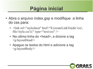 Página inicial
●   Abra o arquivo index.gsp e modifique a linha
    do css para:
    ●   <link rel="stylesheet" href="${createLinkTo(dir:'css',
        file:'style.css')}" type="text/css" />
    ●   Na ultima linha do <head>, a dicione a tag
        <g:layoutHead/>
    ●   Apague os textos do html e adicione a tag
        <g:layoutBody/>
 