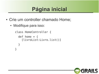Página inicial
●   Crie um controller chamado Home;
    ●   Modifique para isso:
         class HomeController {
             def home = {                         
               [livroList:Livro.list()]
           }
         }
 