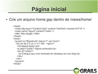 Página inicial
●   Crie um arquivo home.gsp dentro de /views/home/
      <head>
       <meta http-equiv="Content-Type" content="text/html; charset=UTF-8" />
       <meta name="layout" content="index" />
       <title> Meu blogão </title>
      </head>
      <body>
       <g:each in="${postList}" status="i" var="post">
        <div id="${ (i % 2) == 0 ? 'left' : 'right'}">
          <h2>${post.titulo}</h2>
          <p align="justify"> ${post.conteudo}</p>
          <div id="notice">
            <p>Coloque aqui uma chamada em destaque em seu blog</p>
          </div>
        </div>
       </g:each>
      </body>
 