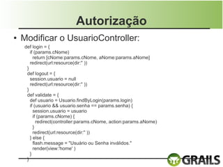 Autorização
●   Modificar o UsuarioController:
    def login = {
       if (params.cNome)
         return [cNome:params.cNome, aNome:params.aNome]
       redirect(url:resource(dir:'' ))
     }
     def logout = {
       session.usuario = null
       redirect(url:resource(dir:'' ))
     }
     def validate = {
       def usuario = Usuario.findByLogin(params.login)
       if (usuario && usuario.senha == params.senha) {
         session.usuario = usuario
         if (params.cNome) {
           redirect(controller:params.cNome, action:params.aNome)
         }
         redirect(url:resource(dir:'' ))
       } else {
         flash.message = "Usuário ou Senha inválidos."
         render(view:'home' )
       }
     }
 