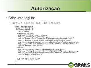 Autorização
●   Criar uma tagLib:
    ●   grails create-tag-lib Protege
         class ProtegeTagLib {
           def loginLogout = {
             out << "<div>"
             if (session.usuario) {
               out << "<span style='float:left'>"
               out << "&nbsp;Bem Vindo <b>${session.usuario.nome}</b>."
               out << "</span><span style='float:right;margin-right:10px'>"
               out << "<a href='${createLink(controller:'usuario', action:'logout')}'>"
               out << "Logout </a></span>"
             } else {
               out << "<span style='float:right;margin-right:10px'>"
               out << "<a href='${createLink(controller:'usuario', action:'login')}'>"
               out << "Login </a></span>"
             }
             out << "</div><br/><br/>"
           }
         }
 