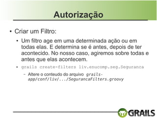 Autorização
●   Criar um Filtro:
    ●   Um filtro age em uma determinada ação ou em
        todas elas. E determina se é antes, depois de ter
        acontecido. No nosso caso, agiremos sobre todas e
        antes que elas acontecem.
    ●   grails create-filters liv.enucomp.seg.Seguranca
        –   Altere o conteudo do arquivo grails-
            app/conf/liv/.../SegurancaFilters.groovy
 