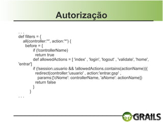 Autorização
...
def filters = {
   all(controller:'*', action:'*') {
    before = {
          if (!controllerName)
            return true
          def allowedActions = [ 'index' , 'login', 'logout' , 'validate', 'home',
'entrar']
          if (!session.usuario && !allowedActions.contains(actionName)){
            redirect(controller:'usuario' , action:'entrar.gsp' ,
              params:['cNome': controllerName, 'aNome': actionName])
            return false
          }
        }
...
 