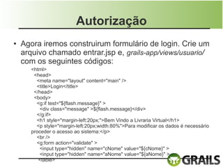 Autorização
●   Agora iremos construirum formulário de login. Crie um
    arquivo chamado entrar.jsp e, grails-app/views/usuario/
    com os seguintes códigos:
       <html>
        <head>
         <meta name="layout" content="main" />
         <title>Login</title>
        </head>
        <body>
         <g:if test="${flash.message}" >
          <div class="message" >${flash.message}</div>
         </g:if>
         <h1 style="margin-left:20px;">Bem Vindo a Livraria Virtual</h1>
         <p style="margin-left:20px;width:80%">Para modificar os dados é necessário
       proceder o acesso ao sistema:</p>
         <br />
         <g:form action="validate" >
          <input type="hidden" name="cNome" value="${cNome}" >
          <input type="hidden" name="aNome" value="${aNome}" >
          <table>
 