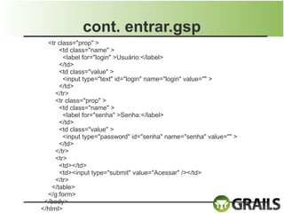 cont. entrar.gsp
  <tr class="prop" >
       <td class="name" >
        <label for="login" >Usuário:</label>
       </td>
       <td class="value" >
        <input type="text" id="login" name="login" value="" >
       </td>
     </tr>
     <tr class="prop" >
       <td class="name" >
        <label for="senha" >Senha:</label>
       </td>
       <td class="value" >
        <input type="password" id="senha" name="senha" value="" >
       </td>
     </tr>
     <tr>
       <td></td>
       <td><input type="submit" value="Acessar" /></td>
     </tr>
    </table>
  </g:form>
 </body>
</html>
 