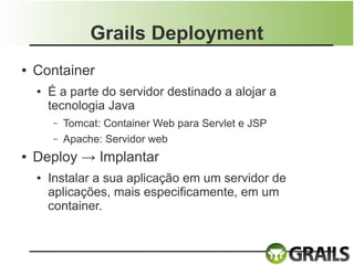 Grails Deployment
●   Container
    ●   É a parte do servidor destinado a alojar a
        tecnologia Java
        –   Tomcat: Container Web para Servlet e JSP
        –   Apache: Servidor web
●   Deploy → Implantar
    ●   Instalar a sua aplicação em um servidor de
        aplicações, mais especificamente, em um
        container.
 