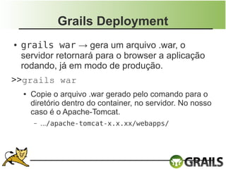 Grails Deployment
●   grails war → gera um arquivo .war, o
    servidor retornará para o browser a aplicação
    rodando, já em modo de produção.
>>grails war
    ●   Copie o arquivo .war gerado pelo comando para o
        diretório dentro do container, no servidor. No nosso
        caso é o Apache-Tomcat.
        –   .../apache-tomcat-x.x.xx/webapps/
 