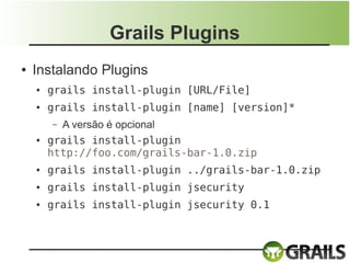 Grails Plugins
●   Instalando Plugins
    ●   grails install-plugin [URL/File]
    ●   grails install-plugin [name] [version]*
        – A versão é opcional
    ●   grails install-plugin
        http://foo.com/grails-bar-1.0.zip
    ●   grails install-plugin ../grails-bar-1.0.zip
    ●   grails install-plugin jsecurity
    ●   grails install-plugin jsecurity 0.1
 