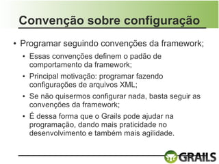 Convenção sobre configuração
●   Programar seguindo convenções da framework;
    ●   Essas convenções definem o padão de
        comportamento da framework;
    ●   Principal motivação: programar fazendo
        configurações de arquivos XML;
    ●   Se não quisermos configurar nada, basta seguir as
        convenções da framework;
    ●   É dessa forma que o Grails pode ajudar na
        programação, dando mais praticidade no
        desenvolvimento e também mais agilidade.
 