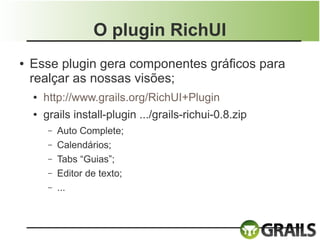 O plugin RichUI
●   Esse plugin gera componentes gráficos para
    realçar as nossas visões;
    ●   http://www.grails.org/RichUI+Plugin
    ●   grails install-plugin .../grails-richui-0.8.zip
         –   Auto Complete;
         –   Calendários;
         –   Tabs “Guias”;
         –   Editor de texto;
         –   ...
 