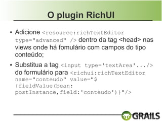 O plugin RichUI
●   Adicione <resource:richTextEditor
    type="advanced" /> dentro da tag <head> nas
    views onde há fomulário com campos do tipo
    conteúdo;
●   Substitua a tag <input type='textArea'.../>
    do formulário para <richui:richTextEditor
    name="conteudo" value="$
    {fieldValue(bean:
    postInstance,field:'conteudo')}"/>
 