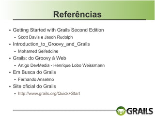 Referências
●   Getting Started with Grails Second Edition
    ●   Scott Davis e Jason Rudolph
●   Introduction_to_Groovy_and_Grails
    ●   Mohamed Seifeddine
●   Grails: do Groovy à Web
    ●   Artigo DevMedia - Henrique Lobo Weissmann
●   Em Busca do Grails
    ●   Fernando Anselmo
●   Site oficial do Grails
    ●   http://www.grails.org/Quick+Start
 