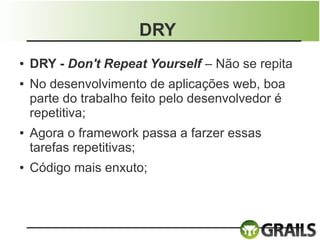 DRY
●   DRY - Don't Repeat Yourself – Não se repita
●   No desenvolvimento de aplicações web, boa
    parte do trabalho feito pelo desenvolvedor é
    repetitiva;
●   Agora o framework passa a farzer essas
    tarefas repetitivas;
●   Código mais enxuto;
 