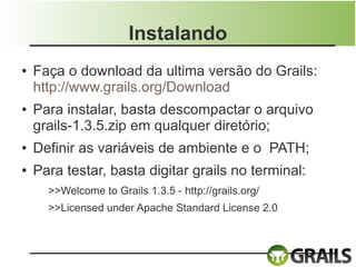 Instalando
●   Faça o download da ultima versão do Grails:
    http://www.grails.org/Download
●   Para instalar, basta descompactar o arquivo
    grails-1.3.5.zip em qualquer diretório;
●   Definir as variáveis de ambiente e o PATH;
●   Para testar, basta digitar grails no terminal:
      >>Welcome to Grails 1.3.5 - http://grails.org/
      >>Licensed under Apache Standard License 2.0
 
