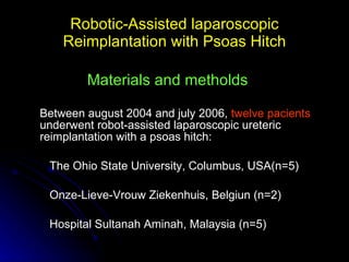 Robotic-Assisted laparoscopic Reimplantation with Psoas Hitch Between august 2004 and july 2006,  twelve pacients  underwent robot-assisted laparoscopic ureteric reimplantation with a psoas hitch: The Ohio State University, Columbus, USA(n=5) Onze-Lieve-Vrouw Ziekenhuis, Belgiun (n=2) Hospital Sultanah Aminah, Malaysia (n=5) Materials and metholds 