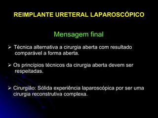    Técnica alternativa a cirurgia aberta com resultado  comparável a forma aberta.    Os princípios técnicos da cirurgia aberta devem ser  respeitadas.    Cirurgião: Sólida experiência laparoscópica por ser uma  cirurgia reconstrutiva complexa. REIMPLANTE URETERAL LAPAROSCÓPICO Mensagem final 