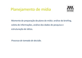 Planejamento de mídia

Momento de preparação do plano de mídia: análise do briefing,
coleta de informações, análise dos dados de pesquisa e
estruturação de idéias.



Processo de tomada de decisão.
 