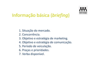 Informação básica (briefing)

   1. Situação do mercado.
   2. Concorrência.
   3. Objetivo e estratégia de marketing.
   4. Objetivo e estratégia de comunicação.
   5. Período de veiculação.
   6. Praças e prioridades.
   7. Verba disponível.
 