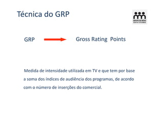 Técnica do GRP

 GRP                       Gross Rating Points




 Medida de intensidade utilizada em TV e que tem por base
 a soma dos índices de audiência dos programas, de acordo
 com o número de inserções do comercial.
 