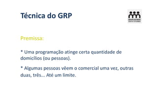 Técnica do GRP

Premissa:

* Uma programação atinge certa quantidade de
domicílios (ou pessoas).
* Algumas pessoas vêem o comercial uma vez, outras
duas, três... Até um limite.
 
