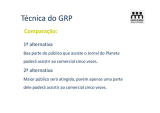 Técnica do GRP
Comparação:

1ª alternativa
Boa parte do público que assiste o Jornal do Planeta
poderá assistir ao comercial cinco vezes.

2ª alternativa
Maior público será atingido, porém apenas uma parte
dele poderá assistir ao comercial cinco vezes.
 