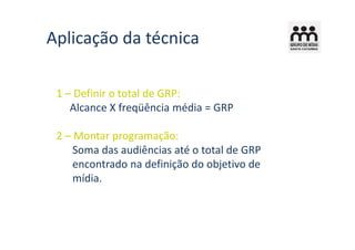 Aplicação da técnica

 1 – Definir o total de GRP:
    Alcance X freqüência média = GRP

 2 – Montar programação:
     Soma das audiências até o total de GRP
     encontrado na definição do objetivo de
     mídia.
 