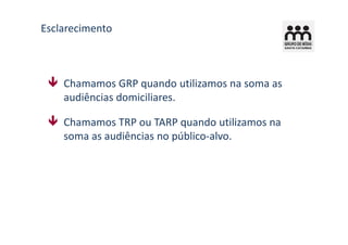 Esclarecimento



    Chamamos GRP quando utilizamos na soma as
    audiências domiciliares.

    Chamamos TRP ou TARP quando utilizamos na
    soma as audiências no público-alvo.
 