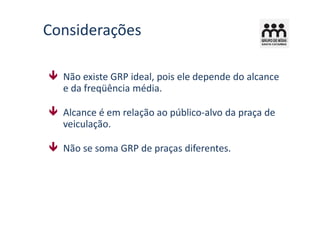 Considerações

  Não existe GRP ideal, pois ele depende do alcance
  e da freqüência média.

  Alcance é em relação ao público-alvo da praça de
  veiculação.

  Não se soma GRP de praças diferentes.
 