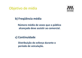 Objetivo de mídia

   b) Freqüência média
     Número médio de vezes que o público
     alcançado deve assistir ao comercial.


   c) Continuidade
     Distribuição do esforço durante o
     período de veiculação.
 