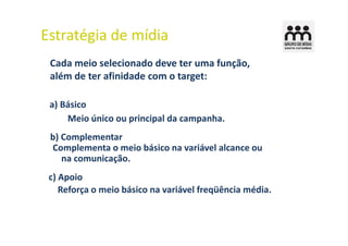 Estratégia de mídia
 Cada meio selecionado deve ter uma função,
 além de ter afinidade com o target:

 a) Básico
     Meio único ou principal da campanha.
 b) Complementar
 Complementa o meio básico na variável alcance ou
    na comunicação.
 c) Apoio
    Reforça o meio básico na variável freqüência média.
 