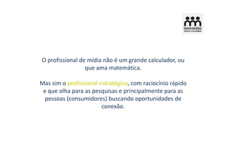 O profissional de mídia não é um grande calculador, ou
                 que ama matemática.

Mas sim o profissional estratégico, com raciocínio rápido
 e que olha para as pesquisas e principalmente para as
  pessoas (consumidores) buscando oportunidades de
                        conexão.
 
