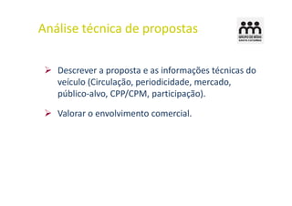 Análise técnica de propostas

   Descrever a proposta e as informações técnicas do
   veículo (Circulação, periodicidade, mercado,
   público-alvo, CPP/CPM, participação).

   Valorar o envolvimento comercial.
 