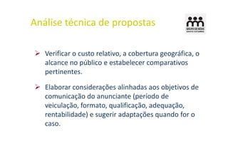 Análise técnica de propostas

   Verificar o custo relativo, a cobertura geográfica, o
   alcance no público e estabelecer comparativos
   pertinentes.

   Elaborar considerações alinhadas aos objetivos de
   comunicação do anunciante (período de
   veiculação, formato, qualificação, adequação,
   rentabilidade) e sugerir adaptações quando for o
   caso.
 