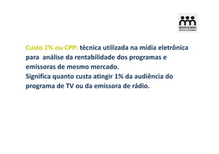 Custo 1% ou CPP: técnica utilizada na mídia eletrônica
para análise da rentabilidade dos programas e
emissoras de mesmo mercado.
Significa quanto custa atingir 1% da audiência do
programa de TV ou da emissora de rádio.

  Custo 1% TV = Custo da inserção no programa
                    Audiência do programa
 