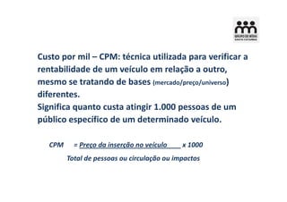 Custo por mil – CPM: técnica utilizada para verificar a
rentabilidade de um veículo em relação a outro,
mesmo se tratando de bases (mercado/preço/universo)
diferentes.
Significa quanto custa atingir 1.000 pessoas de um
público específico de um determinado veículo.

   CPM     = Preço da inserção no veículo    x 1000
         Total de pessoas ou circulação ou impactos
 