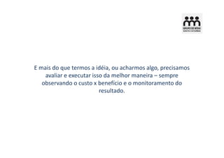 E mais do que termos a idéia, ou acharmos algo, precisamos
    avaliar e executar isso da melhor maneira – sempre
   observando o custo x benefício e o monitoramento do
                          resultado.
 