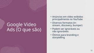 Google Video
Ads (O que são)
• Anúncios em vídeo exibidos
principalmente no YouTube
• Diversos formatos (in-
stream, discovery, bumper)
• Podem ser ignoráveis ou
não ignoráveis
• Ótimos para branding e
storytelling
12
 