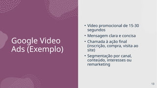 Google Video
Ads (Exemplo)
• Vídeo promocional de 15-30
segundos
• Mensagem clara e concisa
• Chamada à ação final
(inscrição, compra, visita ao
site)
• Segmentação por canal,
conteúdo, interesses ou
remarketing
13
 