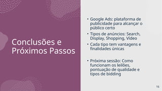 Conclusões e
Próximos Passos
• Google Ads: plataforma de
publicidade para alcançar o
público certo
• Tipos de anúncios: Search,
Display, Shopping, Vídeo
• Cada tipo tem vantagens e
finalidades únicas
• Próxima sessão: Como
funcionam os leilões,
pontuação de qualidade e
tipos de bidding
16
 