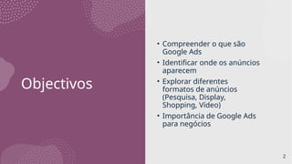 Objectivos
• Compreender o que são
Google Ads
• Identificar onde os anúncios
aparecem
• Explorar diferentes
formatos de anúncios
(Pesquisa, Display,
Shopping, Vídeo)
• Importância de Google Ads
para negócios
2
 