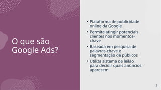 O que são
Google Ads?
• Plataforma de publicidade
online da Google
• Permite atingir potenciais
clientes nos momentos-
chave
• Baseada em pesquisa de
palavras-chave e
segmentação de públicos
• Utiliza sistema de leilão
para decidir quais anúncios
aparecem
3
 