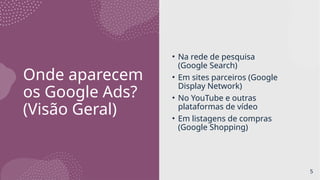 Onde aparecem
os Google Ads?
(Visão Geral)
• Na rede de pesquisa
(Google Search)
• Em sites parceiros (Google
Display Network)
• No YouTube e outras
plataformas de vídeo
• Em listagens de compras
(Google Shopping)
5
 