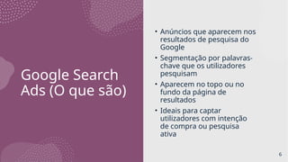 Google Search
Ads (O que são)
• Anúncios que aparecem nos
resultados de pesquisa do
Google
• Segmentação por palavras-
chave que os utilizadores
pesquisam
• Aparecem no topo ou no
fundo da página de
resultados
• Ideais para captar
utilizadores com intenção
de compra ou pesquisa
ativa
6
 