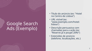 Google Search
Ads (Exemplo)
• Título do anúncio (ex: "Hotel
no Centro de Lisboa")
• URL visível (ex:
"www.exemplo.com/hotel-
lisboa")
• Descrição persuasiva com
chamadas para a ação (ex:
"Reserve já e poupe 20%!")
• Extensões de anúncio
(telefone, localizações, etc.)
7
 