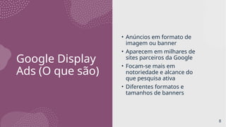 Google Display
Ads (O que são)
• Anúncios em formato de
imagem ou banner
• Aparecem em milhares de
sites parceiros da Google
• Focam-se mais em
notoriedade e alcance do
que pesquisa ativa
• Diferentes formatos e
tamanhos de banners
8
 